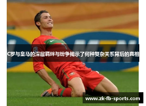 C罗与皇马的深层羁绊与纷争揭示了何种复杂关系背后的真相