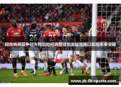 阿森纳英超争冠失利后如何调整球员发展策略以实现未来突破