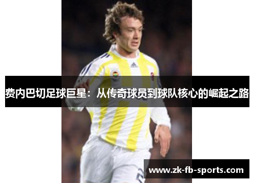 费内巴切足球巨星:从传奇球员到球队核心的崛起之路 费内巴切足球巨星:从传奇球员到球队核心的崛起之路