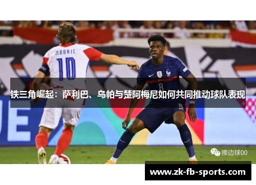 铁三角崛起:萨利巴、乌帕与楚阿梅尼如何共同推动球队表现 铁三角崛起:萨利巴、乌帕与楚阿梅尼如何共同推动球队表现